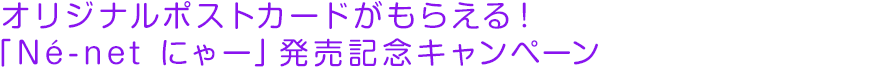 オリジナルポストカードがもらえる！「Né-net にゃー」発売記念キャンペーン