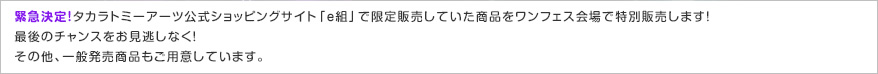 緊急決定！タカラトミーアーツ公式ショッピングサイト「ｅ組」で限定販売していた商品をワンフェス会場で特別販売します！最後のチャンスをお見逃しなく！その他、一般販売商品もご用意しています。