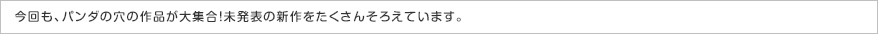 今回も、パンダの穴の作品が大集合！未発表の新作をたくさんそろえています。