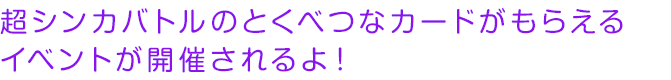 超シンカバトルのとくべつなカードがもらえるイベントが開催されるよ！