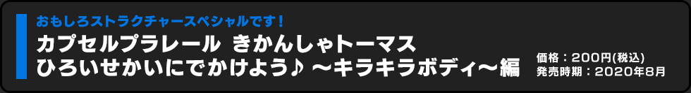 カプセルプラレール きかんしゃトーマス ひろいせかいにでかけよう♪ 〜キラキラボディ〜編 価格:200円（税込）発売時期:2020年8月