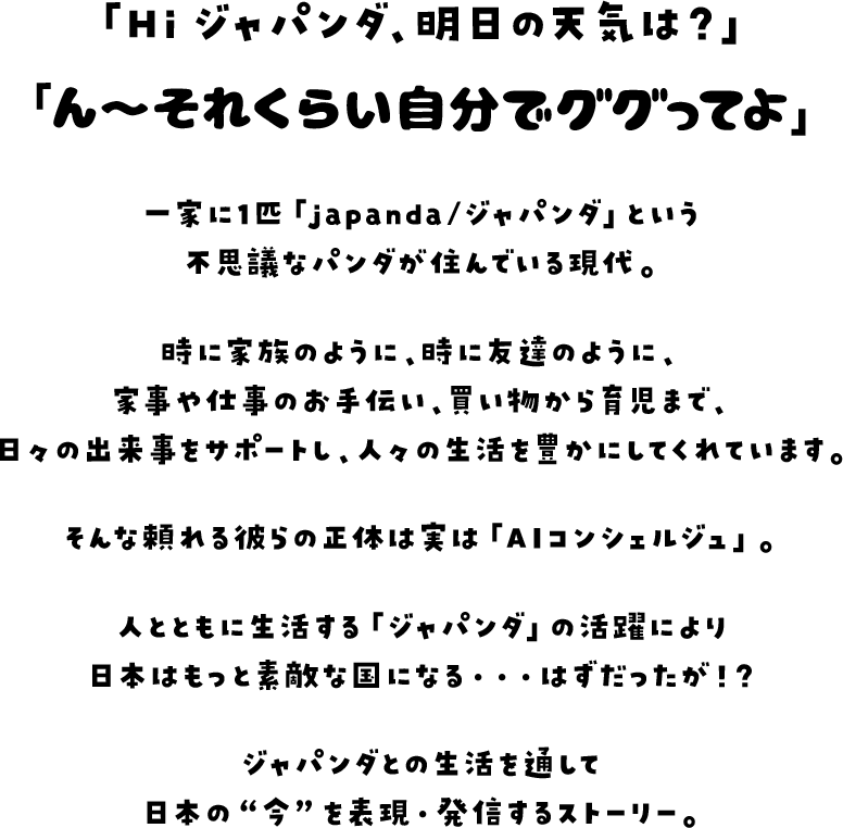 「Hi ジャパンダ、明日の天気は？」「ん〜それくらい自分でググってよ」一家に1匹「japanda/ジャパンダ」という不思議なパンダが住んでいる現代。時に家族のように、時に友達のように、家事や仕事のお手伝い、買い物から育児まで、日々の出来事をサポートし、人々の生活を豊かにしてくれています。そんな頼れる彼らの正体は実は「AIコンシェルジュ」。人とともに生活する「ジャパンダ」の活躍により日本はもっと素敵な国になる…はずだったが！？ジャパンダとの生活を通して日本の“今”を表現・発信するストーリー。