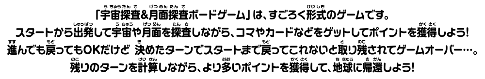 「宇宙探査＆月面探査ポードゲーム」は、すごろく形式のゲームです。 スタートから密発して学宙や番を探査しながら、コマやカードなどをゲットしてポイントを獲得しよう！進んでも戻ってもOKだけど、 決めたターンでスタートまでってこれないと取り残されてゲームオーバー・・。残りのターンを計算しながら、よりいポイントを獲得して、地球に帰還しよう！