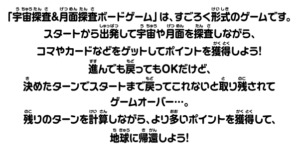 「宇宙探査＆月面探査ポードゲーム」は、すごろく形式のゲームです。 スタートから密発して学宙や番を探査しながら、コマやカードなどをゲットしてポイントを獲得しよう！進んでも戻ってもOKだけど、 決めたターンでスタートまでってこれないと取り残されてゲームオーバー・・。残りのターンを計算しながら、よりいポイントを獲得して、地球に帰還しよう！