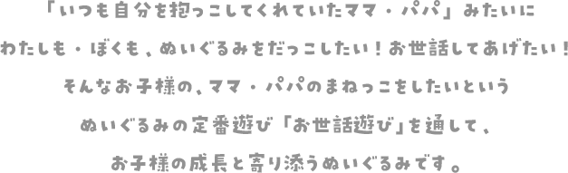 「いつも自分を抱っこしてくれていたママ・パパ」みたいにわたしも・ぼくも、ぬいぐるみをだっこしたい！お世話してあげたい！そんなお子様の、ママ・パパのまねっこをしたいというぬいぐるみの定番遊び「お世話遊び」を通して、お子様の成長と寄り添うぬいぐるみです。