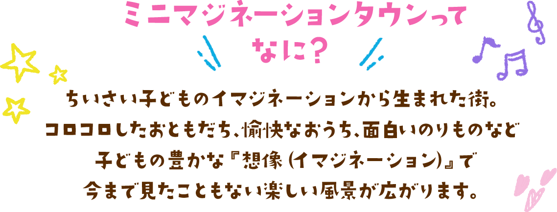 ちいさい子どものイマジネーションから生まれた街。コロコロしたおともだち、愉快なおうち、面白いのりものなど、子どもの豊かな『想像（イマジネーション）』で今まで見たこともない楽しい風景が広がります。