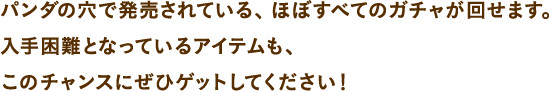 パンダの穴で発売されている、ほぼすべてのガチャが回せます。入手困難となっているアイテムも、このチャンスにぜひゲットしてください！