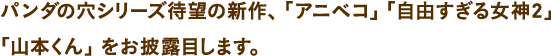 パンダの穴シリーズ待望の新作、「アニベコ」「自由すぎる女神2」「山本くん」をお披露目します。