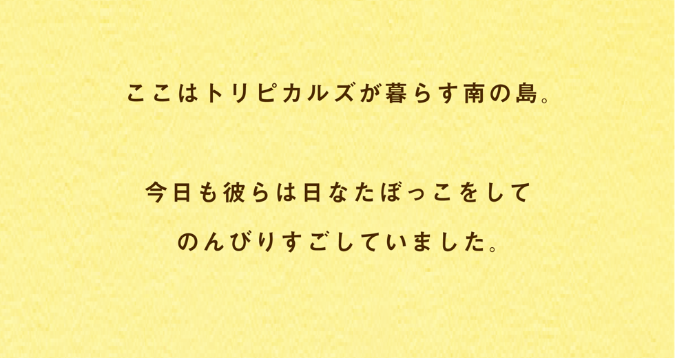 ここはトリピカルズが暮らす南の島。今日も彼らは日なたぼっこをしてのんびりすごしていました。