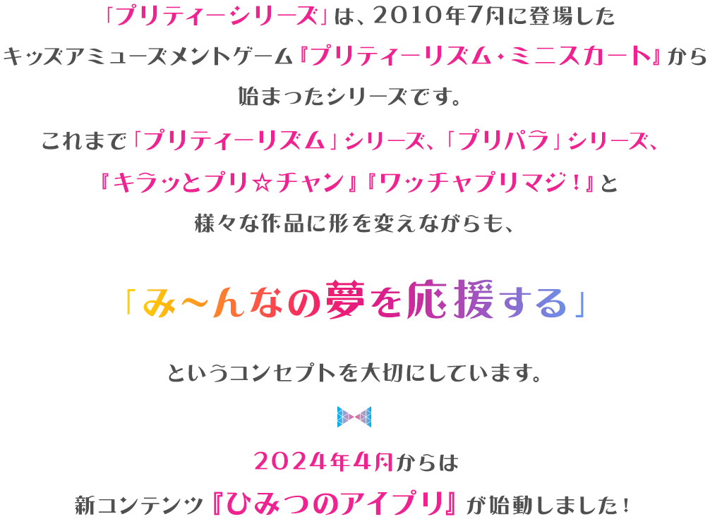 「プリティーシリーズ」は、2010年7月に登場した キッズアミューズメントゲーム『プリティーリム・ミニスカート」から始まったシリースです。 これまで「プリティーリズム」シリース、「プリパラ」シリース 「キラッとプリ★チャン」「ワッチャプリマジ！」と 様々な作品に形を変えながらも、 「み〜んなの夢を応援する」というコンセプトを大切にしています。2024年4月からは新コンテンツ『ひみつのアイプリ』が始動しました！