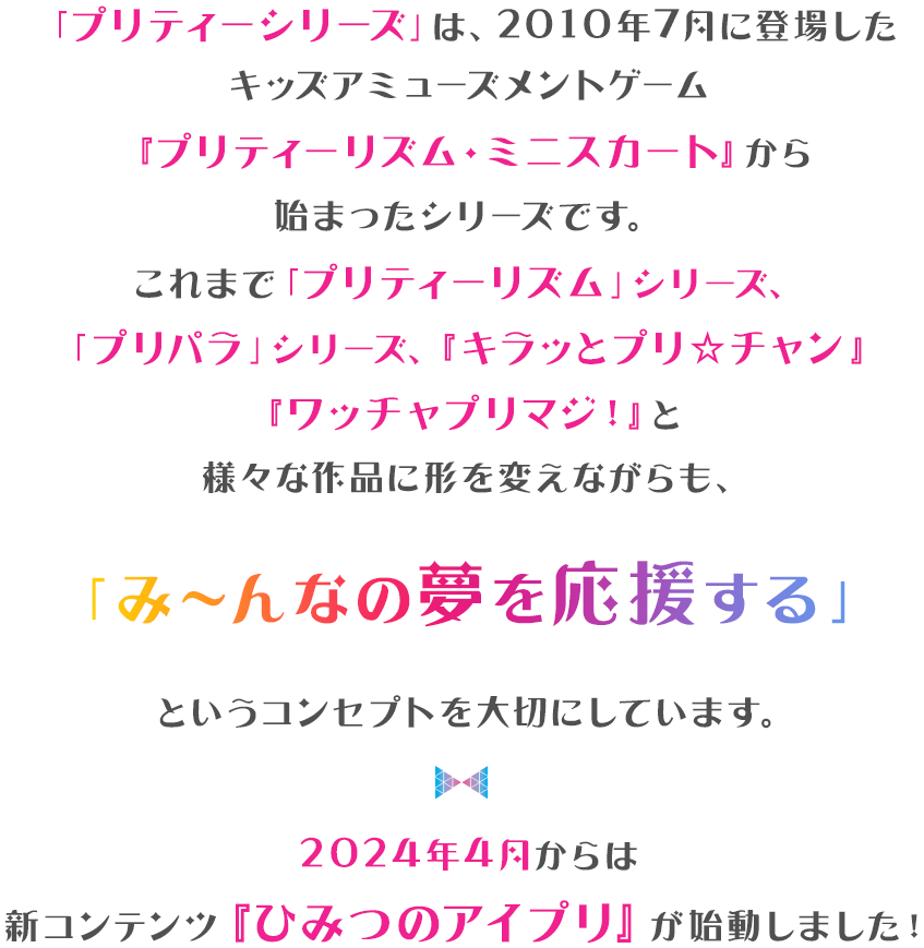 「プリティーシリーズ」は、2010年7月に登場した キッズアミューズメントゲーム『プリティーリム・ミニスカート」から始まったシリースです。 これまで「プリティーリズム」シリース、「プリパラ」シリース 「キラッとプリ★チャン」「ワッチャプリマジ！」と 様々な作品に形を変えながらも、 「み〜んなの夢を応援する」というコンセプトを大切にしています。2024年4月からは新コンテンツ『ひみつのアイプリ』が始動しました！