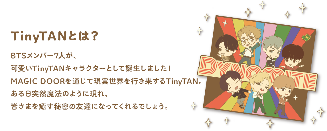 TinyTANとは？ BTSメンバー7人が、可愛いTinyTANキャラクターとして誕生しました！MAGIC DOORを通じて現実世界を行き来するTinyTAN。ある日突然魔法のように現れ、皆さまを癒す秘密の友達になってくれるでしょう。